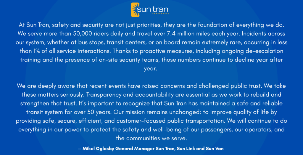 quote from Mikel Oglesby General manager of Sun Tran "At Sun Tran, safety and security are not just priorities, they are the foundation of everything we do. We serve more than 50,000 riders daily and travel over 7.4 million miles each year. Incidents across our system, whether at bus stops, transit centers, or on board remain extremely rare, occurring in less than 1% of all service interactions. Thanks to proactive measures, including ongoing de-escalation training and the presence of on-site security teams, those numbers continue to decline year after year.
We are deeply aware that recent events have raised concerns and challenged public trust. We take these matters seriously. Transparency and accountability are essential as we work to rebuild and strengthen that trust. It’s important to recognize that Sun Tran has maintained a safe and reliable transit system for over 50 years. Our mission remains unchanged: to improve quality of life by providing safe, secure, efficient, and customer-focused public transportation. We will continue to do everything in our power to protect the safety and well-being of our passengers, our operators, and the communities we serve."
