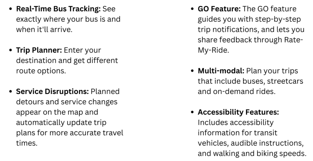 Key feature bullet points.
First bullet point: Real time bus tracking. See exactly where your bus is and when it'll arrive. 
Second bullet point: Trip planner. Enter your destination and get different route options.
Third bullet point: Service Disruptions. Planned detours and service changes appear on the map and automatically update trip plans for more accurate travel times. 
Fourth bullet point: Go Feature. The Go feature guides you with step by step trip notifications, and lets you share feedback through rate my ride.
Fifth bullet point: Multi modal. Plan your trips that include buses, streetcars and on demand rides. 
Sixth bullet point: Accessibility Features. Includes accessibility information for transit vehicles, audible instructions and walking and biking speeds. 